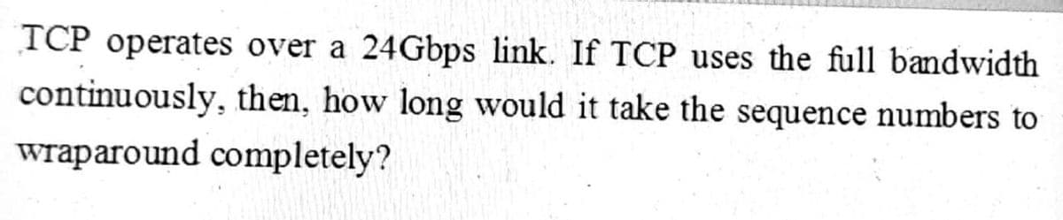 TCP operates over a 24Gbps link. If TCP uses the full bandwidth
continuously, then, how long would it take the sequence numbers to
wraparound completely?