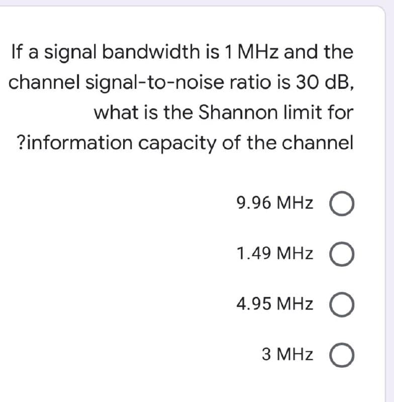 If a signal bandwidth is 1 MHz and the
channel signal-to-noise ratio is 30 dB,
what is the Shannon limit for
?information capacity of the channel
9.96 MHz O
1.49 MHz O
4.95 MHz O
3 MHz O