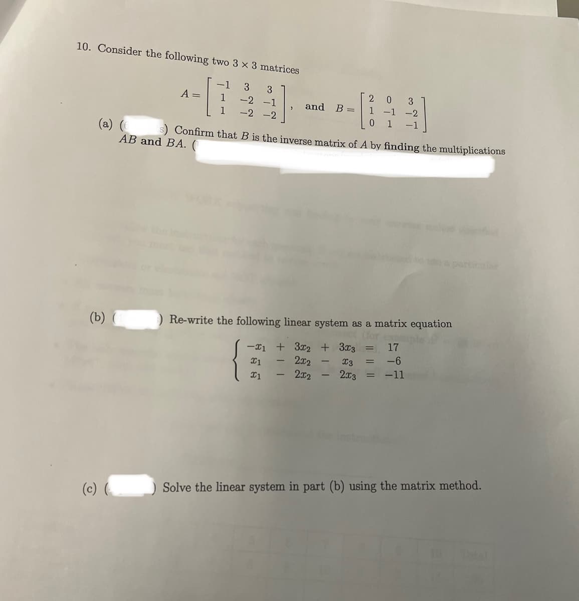 10. Consider the following two 3 x 3 matrices
-1 3 3
-2 -1
1
-2 -2
A =
(b) (
1
and B =
(a) (6 s) Confirm that B is the inverse matrix of A by finding the multiplications
AB and BA. (
2 0 3
1 -1 -2
0 1 -1
Re-write the following linear system as a matrix equation
-1 + 3x2 + 3x3 = 17
X1
2x2
X3 = -6
2x2
2x3
=
x1
-11
+11
(c) () Solve the linear system in part (b) using the matrix method.