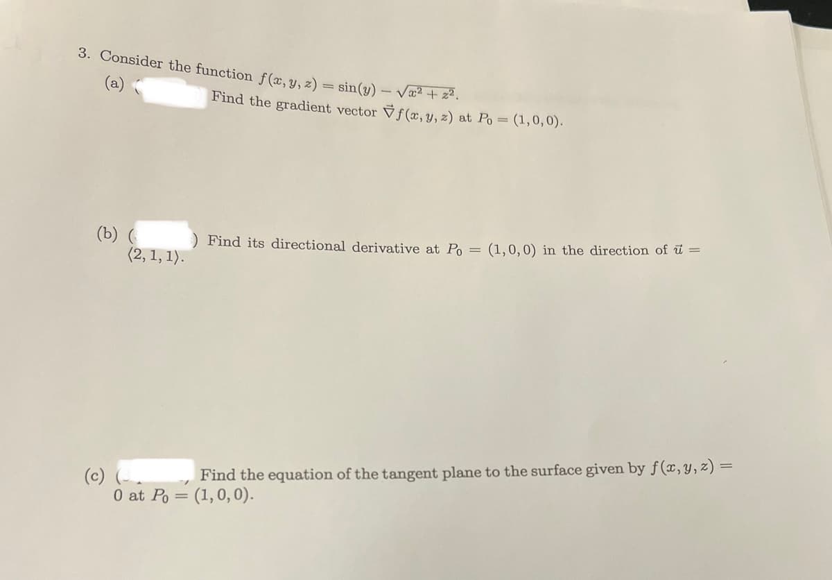 3. Consider the function f(x, y, 2) = sin(y) - √x² + 2².
Find the gradient vector Vf(x, y, z) at Po = (1,0,0).
(b) (ins) Find its directional derivative at Po =
(2, 1, 1).
(1, 0, 0) in the direction of u =
(c)
Find the equation of the tangent plane to the surface given by f(x, y, z) =
0 at Po= (1,0,0).