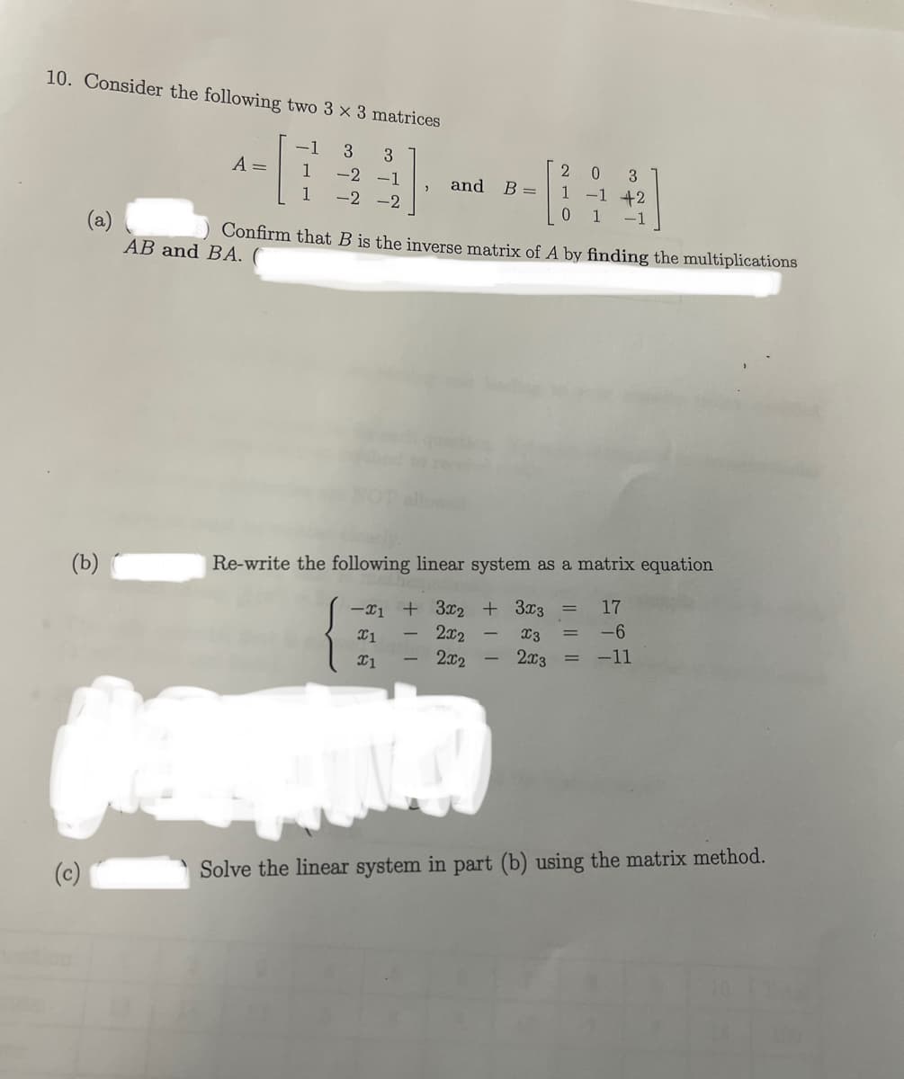 10. Consider the following two 3 x 3 matrices
-1 3 3
1
-2 -1
1
-2 -2
(b) (
A =
(c)
AB and BA. (
and
Confirm that B is the inverse matrix of A by finding the multiplications
+11
B =
Re-write the following linear system as a matrix equation
17
-1 + 3x2 + 3x3
-6
X1
x1
2x2
2002
-11
I
Pamukka
3
20
1
+2
0 1 -1
x3
2x3
Solve the linear system in part (b) using the matrix method.