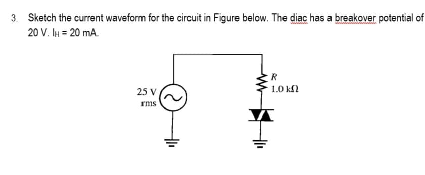 3. Sketch the current waveform for the circuit in Figure below. The diac has a breakover potential of
20 V. IH = 20 mA.
25 V
rms
R
1.0 ΚΩ
