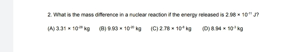 2. What is the mass difference in a nuclear reaction if the energy released is 2.98 x 10-11 J?
(A) 3.31 x 1028 kg
(B) 9.93 x 1020 kg
(C) 2.78 × 108 kg
(D) 8.94 x 103 kg
