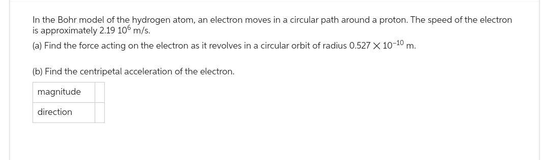 In the Bohr model of the hydrogen atom, an electron moves in a circular path around a proton. The speed of the electron
is approximately 2.19 106 m/s.
(a) Find the force acting on the electron as it revolves in a circular orbit of radius 0.527 X 10-10 m.
(b) Find the centripetal acceleration of the electron.
magnitude
direction