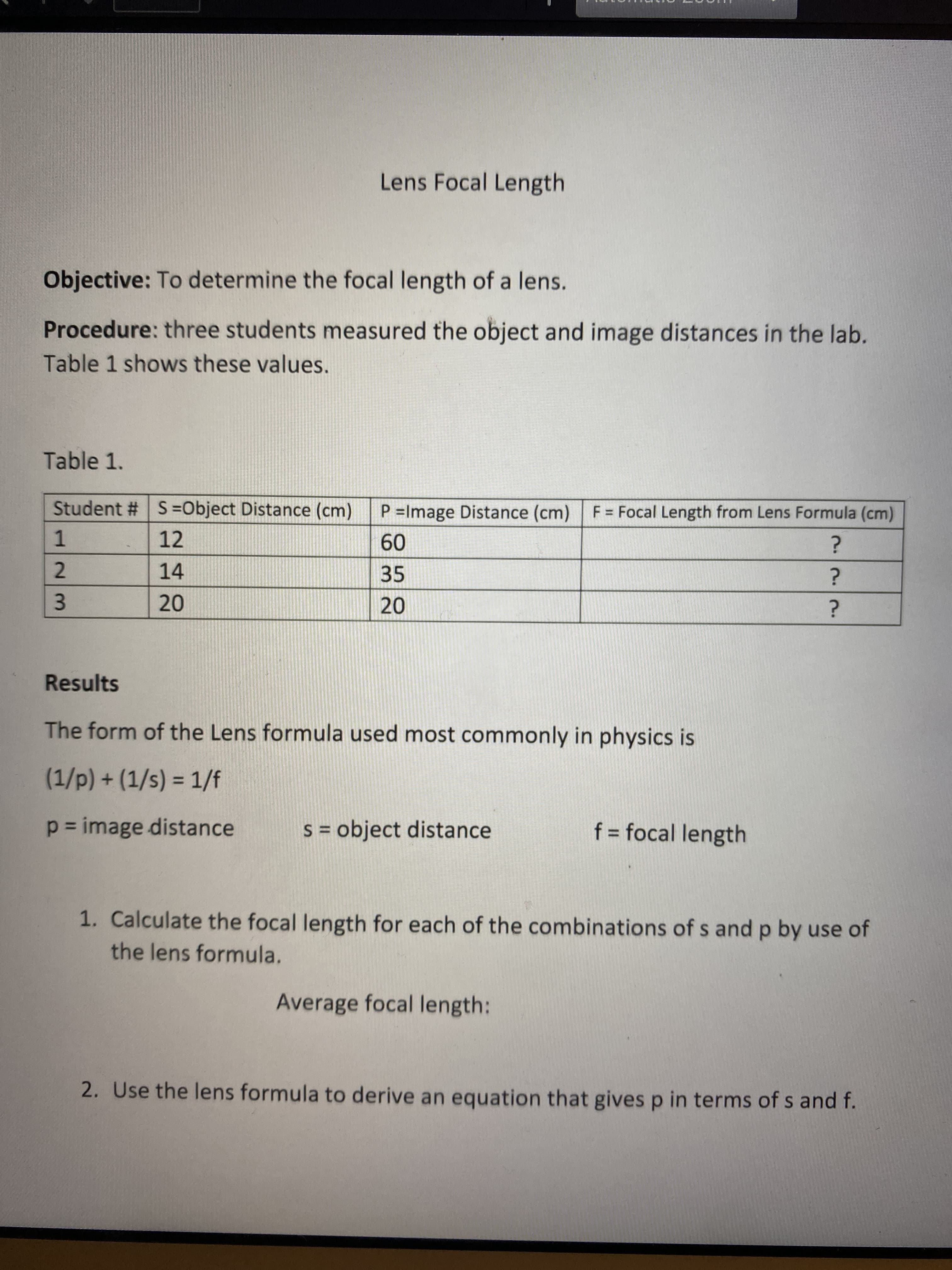 23
Lens Focal Length
Objective: To determine the focal length of a lens.
Procedure: three students measured the object and image distances in the lab.
Table 1 shows these values.
Table 1.
Student # S=Object Distance (cm)
P =Image Distance (cm) F = Focal Length from Lens Formula (cm)
12
09
35
1.
14
20
Results
The form of the Lens formula used most commonly in physics is
(1/p) + (1/s) = 1/f
%3D
p = image distance
S = object distance
f = focal length
%3D
%3D
1. Calculate the focal length for each of the combinations of s and p by use of
the lens formula.
Average focal length:
2. Use the lens formula to derive an equation that gives p in terms of s and f.
