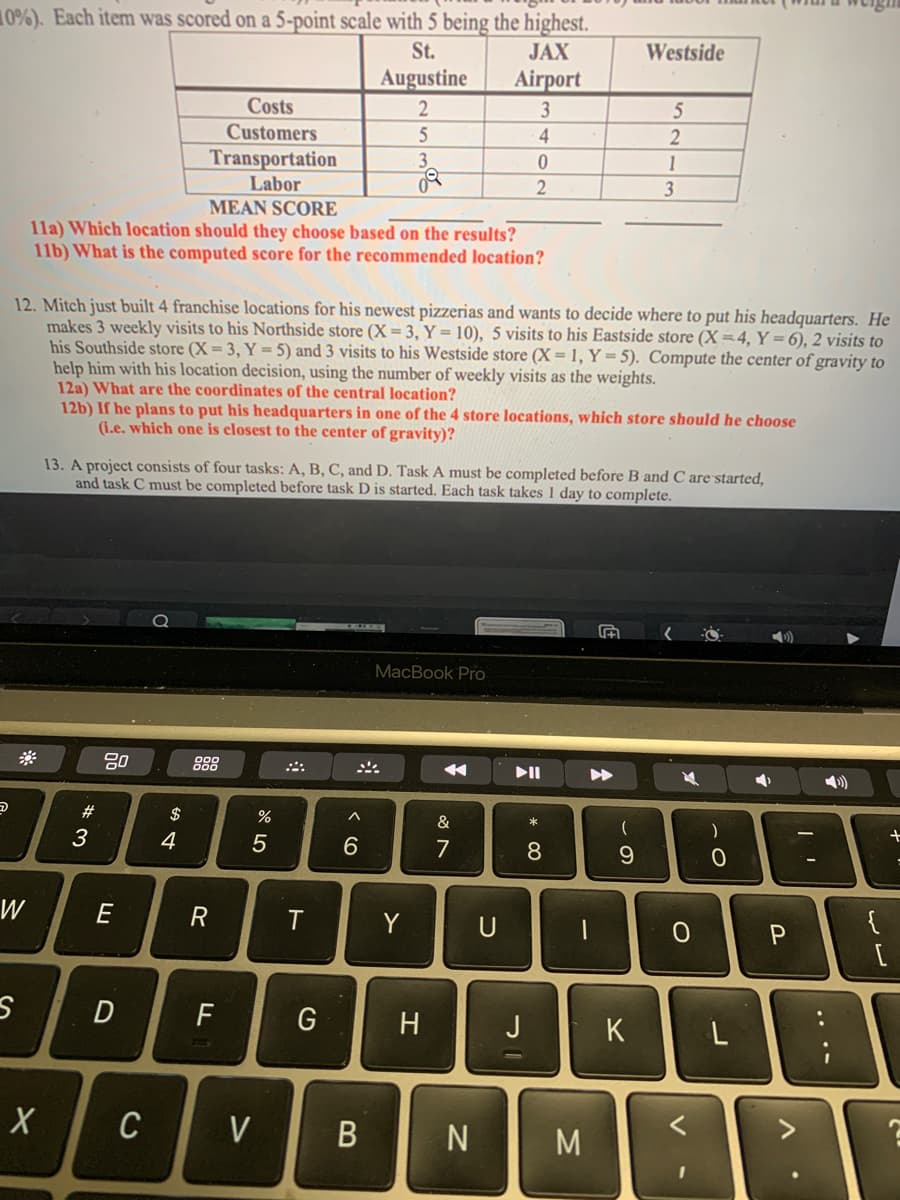 0%). Each item was scored on a 5-point scale with 5 being the highest.
St.
JAX
Augustine
Airport
2
3
5
4
3
0
2
5
W
S
MEAN SCORE
11a) Which location should they choose based on the results?
11b) What is the computed score for the recommended location?
X
12. Mitch just built 4 franchise locations for his newest pizzerias and wants to decide where to put his headquarters. He
makes 3 weekly visits to his Northside store (X= 3, Y = 10), 5 visits to his Eastside store (X=4, Y=6), 2 visits to
his Southside store (X= 3, Y = 5) and 3 visits to his Westside store (X= 1, Y = 5). Compute the center of gravity to
help him with his location decision, using the number of weekly visits as the weights.
12a) What are the coordinates of the central location?
#3
맴
80
12b) If he plans to put his headquarters in one of the 4 store locations, which store should he choose
(i.e. which one is closest to the center of gravity)?
13. A project consists of four tasks: A, B, C, and D. Task A must be completed before B and C are started,
and task C must be completed before task D is started. Each task takes 1 day to complete.
E
Costs
Customers
Transportation
Labor
D
C
$
4
R
F
%
5
V
T
G
^
6
B
MacBook Pro
Y
H
&
7
U
►II
J
* 00
8
1
N M
▶▶
- S
Westside
(
5
9
2
1
K
3
O
)
с
L
➡
P
32
I
V
€
{
+
C
2