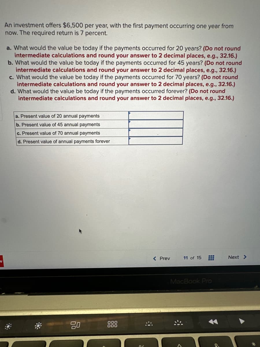 An investment offers $6,500 per year, with the first payment occurring one year from
now. The required return is 7 percent.
a. What would the value be today if the payments occurred for 20 years? (Do not round
intermediate calculations and round your answer to 2 decimal places, e.g., 32.16.)
b. What would the value be today if the payments occurred for 45 years? (Do not round
intermediate calculations and round your answer to 2 decimal places, e.g., 32.16.)
c. What would the value be today if the payments occurred for 70 years? (Do not round
intermediate calculations and round your answer to 2 decimal places, e.g., 32.16.)
d. What would the value be today if the payments occurred forever? (Do not round
intermediate calculations and round your answer to 2 decimal places, e.g., 32.16.)
a. Present value of 20 annual payments
b. Present value of 45 annual payments
c. Present value of 70 annual payments
d. Present value of annual payments forever
80
000
000
< Prev
11 of 15 #
MacBook Pro
Next >