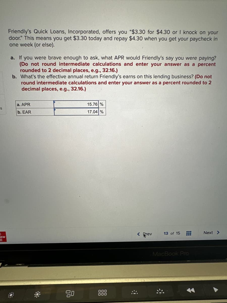 -S
aw
11
Friendly's Quick Loans, Incorporated, offers you "$3.30 for $4.30 or I knock on your
door." This means you get $3.30 today and repay $4.30 when you get your paycheck in
one week (or else).
a. If you were brave enough to ask, what APR would Friendly's say you were paying?
(Do not round intermediate calculations and enter your answer as a percent
rounded to 2 decimal places, e.g., 32.16.)
b. What's the effective annual return Friendly's earns on this lending business? (Do not
round intermediate calculations and enter your answer as a percent rounded to 2
decimal places, e.g., 32.16.)
a. APR
b. EAR
*
80
15.76 %
17.04 %
000
000
< Prev
13 of 15
MacBook Pro
Next >