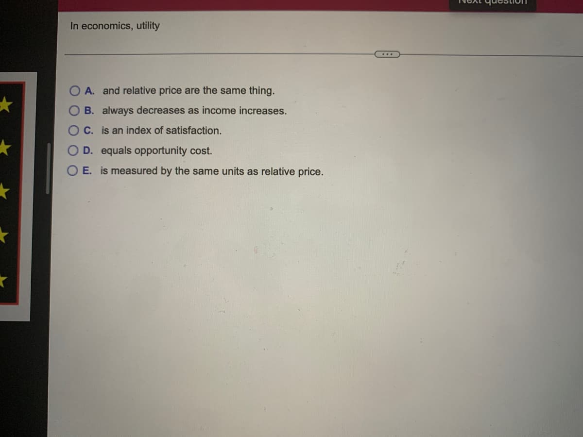 In economics, utility
A. and relative price are the same thing.
O B. always decreases as income increases.
OC. is an index of satisfaction.
O D. equals opportunity cost.
E. is measured by the same units as relative price.
O O O OO
