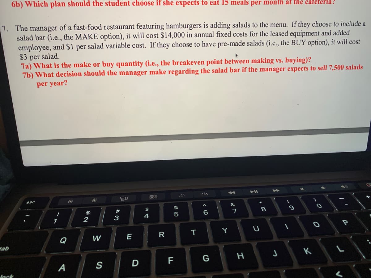 6b) Which plan should the student choose if she expects to eat 15 meals per month at the cafeteria?
7. The manager of a fast-food restaurant featuring hamburgers is adding salads to the menu. If they choose to include a
salad bar (i.e., the MAKE option), it will cost $14,000 in annual fixed costs for the leased equipment and added
employee, and $1 per salad variable cost. If they choose to have pre-made salads (i.e., the BUY option), it will cost
$3
per salad.
7a) What is the make or buy quantity (i.e., the breakeven point between making vs. buying)?
7b) What decision should the manager make regarding the salad bar if the manager expects to sell 7,500 salads
per year?
tab
lock
!
1
Q
A
@
2
W
S
20
#
3
E
D
$
4
20
R
%
5
F
T
< 6
A
Y
&
7
G H
# 00
U
8
(
9
1
J K
-0
P