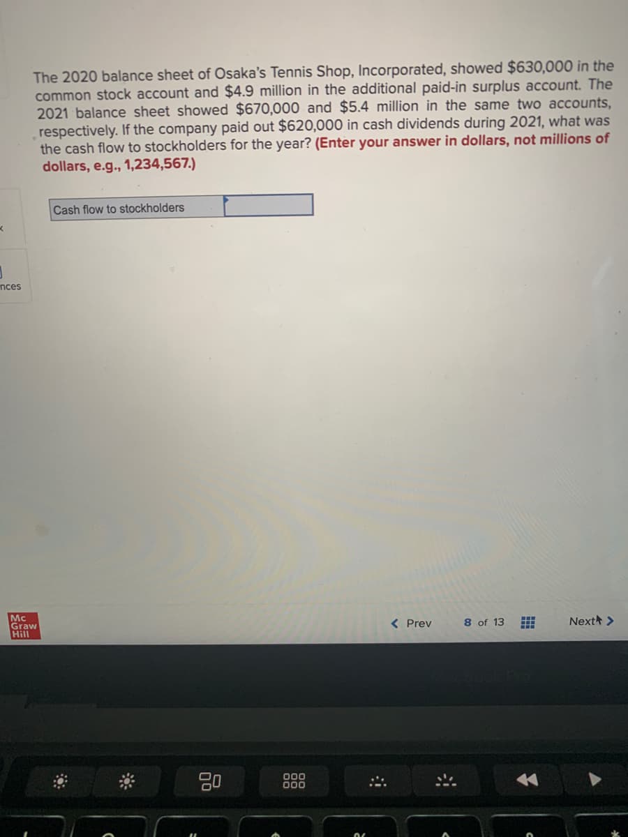 K
1
nces
The 2020 balance sheet of Osaka's Tennis Shop, Incorporated, showed $630,000 in the
common stock account and $4.9 million in the additional paid-in surplus account. The
2021 balance sheet showed $670,000 and $5.4 million in the same two accounts,
respectively. If the company paid out $620,000 in cash dividends during 2021, what was
the cash flow to stockholders for the year? (Enter your answer in dollars, not millions of
dollars, e.g., 1,234,567.)
Mc
Graw
Hill
Cash flow to stockholders
80
000
000
< Prev
8 of 13
#
Next >