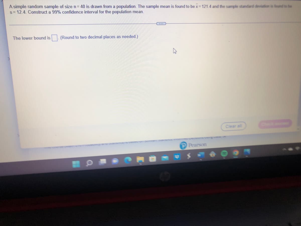 A simple random sample of size n = 40 is drawn from a population. The sample mean is found to be x=121.4 and the sample standard deviation is found to be
s= 12.4. Construct a 99% confidence interval for the population mean.
The lower bound is
(Round to two decimal places as needed.)
Pearson