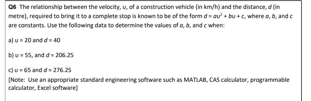 Q6 The relationship between the velocity, u, of a construction vehicle (in km/h) and the distance, d (in
metre), required to bring it to a complete stop is known to be of the form d = au² + bu + c, where a, b, and c
are constants. Use the following data to determine the values of a, b, and c when:
a) u 20 and d = 40
b) u = 55, and d = 206.25
c) u = 65 and d = 276.25
[Note: Use an appropriate standard engineering software such as MATLAB, CAS calculator, programmable
calculator, Excel software]