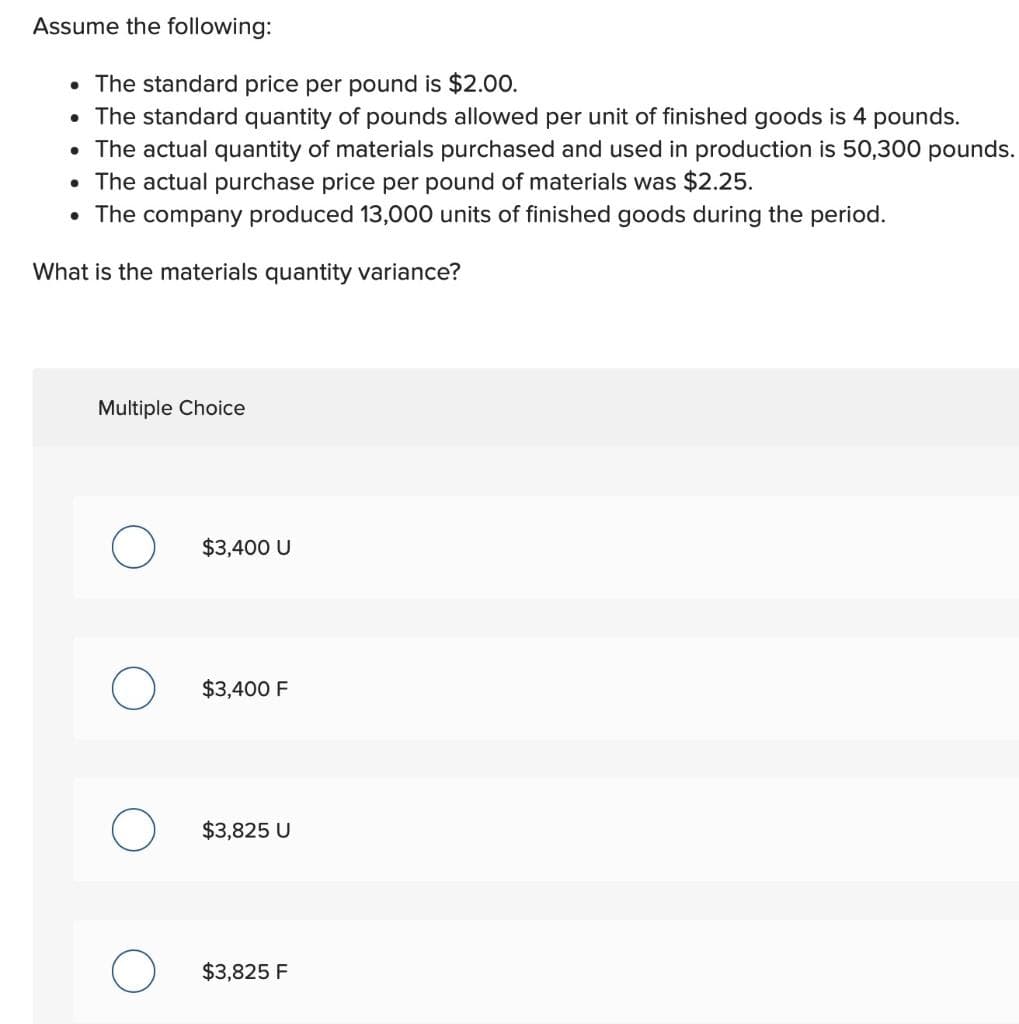 Assume the following:
• The standard price per pound is $2.00.
• The standard quantity of pounds allowed per unit of finished goods is 4 pounds.
The actual quantity of materials purchased and used in production is 50,300 pounds.
• The actual purchase price per pound of materials was $2.25.
• The company produced 13,000 units of finished goods during the period.
What is the materials quantity variance?
●
Multiple Choice
O
O
O
$3,400 U
$3,400 F
$3,825 U
$3,825 F