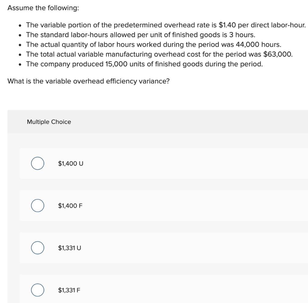 Assume the following:
• The variable portion of the predetermined overhead rate is $1.40 per direct labor-hour.
• The standard labor-hours allowed per unit of finished goods is 3 hours.
• The actual quantity of labor hours worked during the period was 44,000 hours.
• The total actual variable manufacturing overhead cost for the period was $63,000.
• The company produced 15,000 units of finished goods during the period.
What is the variable overhead efficiency variance?
Multiple Choice
O
$1,400 U
$1,400 F
$1,331 U
$1,331 F