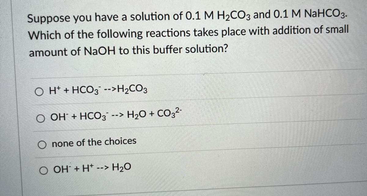 Suppose you have a solution of 0.1 M H2CO3 and 0.1 M NaHCO3.
Which of the following reactions takes place with addition of small
amount of NAOH to this buffer solution?
O H* + HCO3¯ -->H2CO3
O OH + HCO3 --> H2O + C0,2-
O none of the choices
O OH + H*
--> H2O
