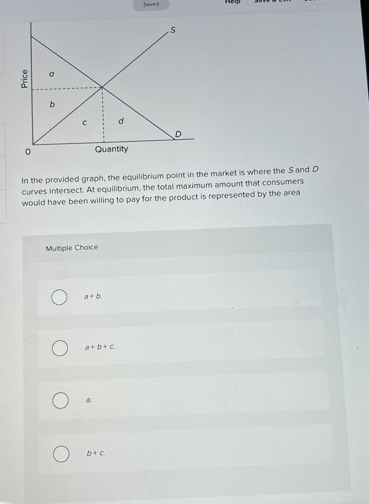 Price
a
b
Multiple Choice
O
O
O
Quantity
In the provided graph, the equilibrium point in the market is where the Sand D
curves intersect. At equilibrium, the total maximum amount that consumers
would have been willing to pay for the product is represented by the area
a+b.
a+b+c.
a.
d
b + c.
Saved
S
D
Help