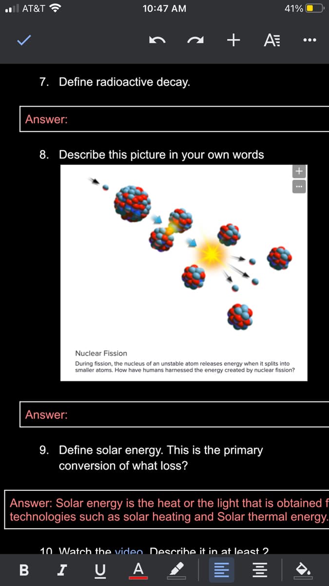 l AT&T ?
10:47 AM
41% O
+ A
...
7. Define radioactive decay.
Answer:
8. Describe this picture in your own words
Nuclear Fission
During fission, the nucleus of an unstable atom releases energy when it splits into
smaller atoms. How have humans harnessed the energy created by nuclear fission?
Answer:
9. Define solar energy. This is the primary
conversion of what loss?
Answer: Solar energy is the heat or the light that is obtained f
technologies such as solar heating and Solar thermal energy.
10. Watch the video Describe it in at least 2.
B I U
A
