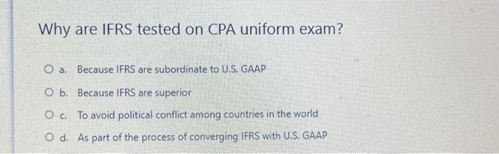 Why are IFRS tested on CPA uniform exam?
O a. Because IFRS are subordinate to U.S. GAAP
O b.
Because IFRS are superior
O c. To avoid political conflict among countries in the world
O d. As part of the process of converging IFRS with U.S. GAAP