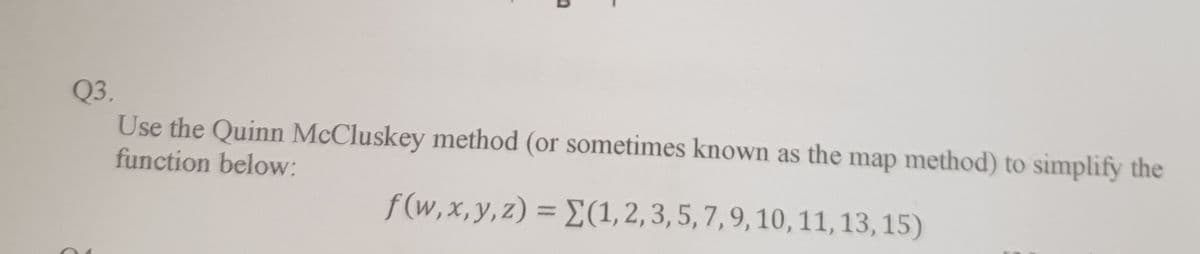 Q3.
Use the Quinn McCluskey method (or sometimes known as the map method) to simplify the
function below:
f(w,x,y, z) = E(1,2,3, 5, 7,9, 10, 11, 13, 15)
%3D
