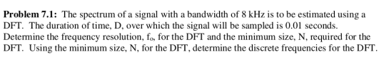 Problem 7.1: The spectrum of a signal with a bandwidth of 8 kHz is to be estimated using a
DFT. The duration of time, D, over which the signal will be sampled is 0.01 seconds.
Determine the frequency resolution, fo, for the DFT and the minimum size, N, required for the
DFT. Using the minimum size, N, for the DFT, determine the discrete frequencies for the DFT.