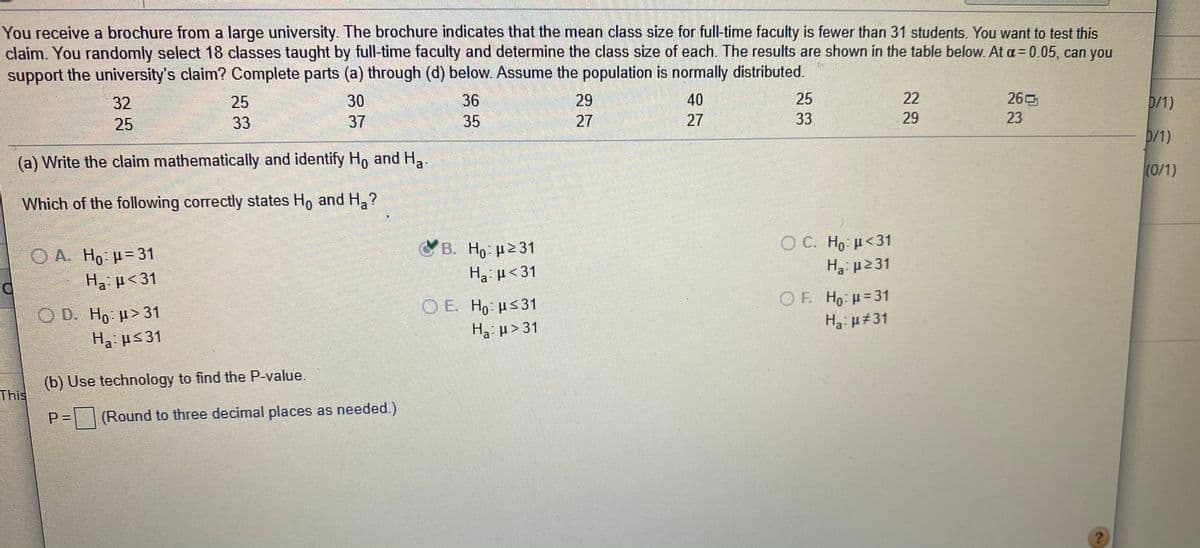 You receive a brochure from a large university. The brochure indicates that the mean class size for full-time faculty is fewer than 31 students. You want to test this
claim. You randomly select 18 classes taught by full-time faculty and determine the class size of each. The results are shown in the table below. At a = 0.05, can you
support the university's claim? Complete parts (a) through (d) below. Assume the population is normally distributed.
32
25
30
36
29
40
25
22
260
D/1)
25
33
37
35
27
27
33
29
23
D/1)
(a) Write the claim mathematically and identify Ho and H,.
(0/1)
Which of the following correctly states H, and H,?
O C. Ho: H<31
B. Ho: p231
Ha p<31
OA Ho p-31
Ha p<31
|OE.
O E H, ps31
OF. Ho: H=31
O D. Ho H> 31
Ha #31
Ha p> 31
H us31
(b) Use technology to find the P-value.
This,
P%3D
(Round to three decimal places as needed.)
