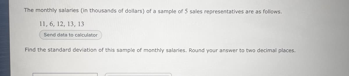 The monthly salaries (in thousands of dollars) of a sample of 5 sales representatives are as follows.
11, 6, 12, 13, 13
Send data to calculator
Find the standard deviation of this sample of monthly salaries. Round your answer to two decimal places.