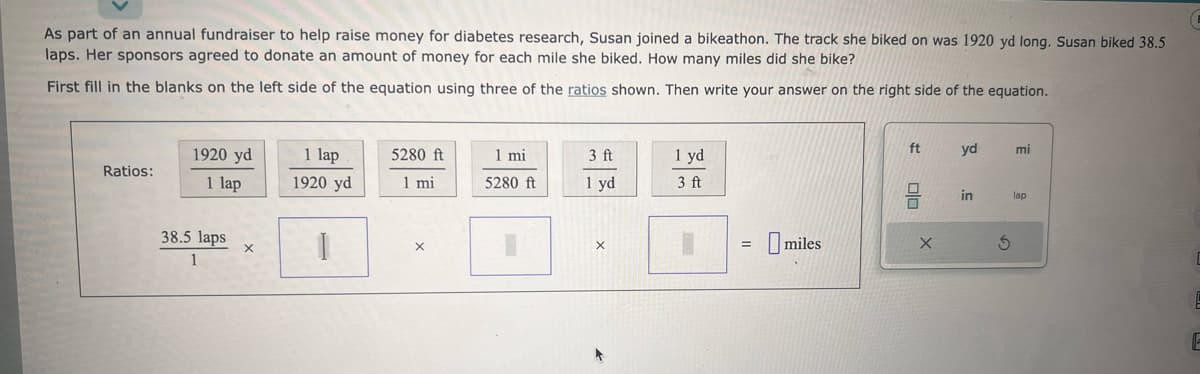 As part of an annual fundraiser to help raise money for diabetes research, Susan joined a bikeathon. The track she biked on was 1920 yd long. Susan biked 38.5
laps. Her sponsors agreed to donate an amount of money for each mile she biked. How many miles did she bike?
First fill in the blanks on the left side of the equation using three of the ratios shown. Then write your answer on the right side of the equation.
Ratios:
1920 yd
1 lap
38.5 laps
1
X
1 lap
1920 yd
I
5280 ft
1 mi
X
1 mi
5280 ft
3 ft
1 yd
X
1 yd
3 ft
I
=
miles
ft
olo
X
yd
in
S
mi
lap
E