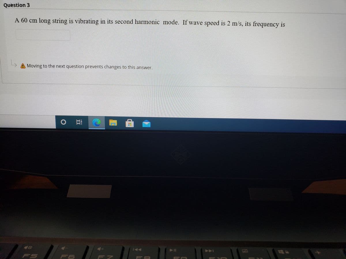 Question 3
A 60 cm long string is vibrating in its second harmonic mode. If wave speed is 2 m/s, its frequency is
Moving to the next question prevents changes to this answer.
A
FS
F6
F8
