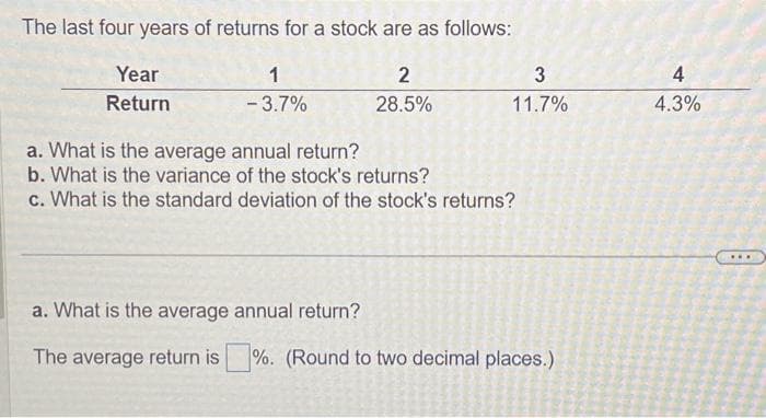 The last four years of returns for a stock are as follows:
2
28.5%
Year
Return
1
-3.7%
a. What is the average annual return?
b. What is the variance of the stock's returns?
c. What is the standard deviation of the stock's returns?
a. What is the average annual return?
The average return is
%. (Round to two decimal places.)
CONS
W
P
SOSIAN
3
11.7%
P
20
4
4.3%
...