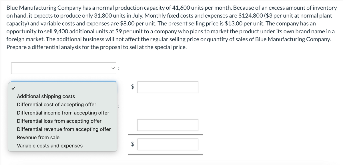 Blue Manufacturing Company has a normal production capacity of 41,600 units per month. Because of an excess amount of inventory
on hand, it expects to produce only 31,800 units in July. Monthly fixed costs and expenses are $124,800 ($3 per unit at normal plant
capacity) and variable costs and expenses are $8.00 per unit. The present selling price is $13.00 per unit. The company has an
opportunity to sell 9,400 additional units at $9 per unit to a company who plans to market the product under its own brand name in a
foreign market. The additional business will not affect the regular selling price or quantity of sales of Blue Manufacturing Company.
Prepare a differential analysis for the proposal to sell at the special price.
Additional shipping costs
Differential cost of accepting offer
Differential income from accepting offer
Differential loss from accepting offer
Differential revenue from accepting offer
Revenue from sale
Variable costs and expenses