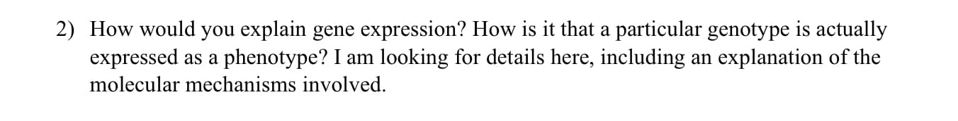 How would you explain gene expression? How is it that a particular genotype is actually
expressed as a phenotype? I am looking for details here, including an explanation of the
molecular mechanisms involved.
