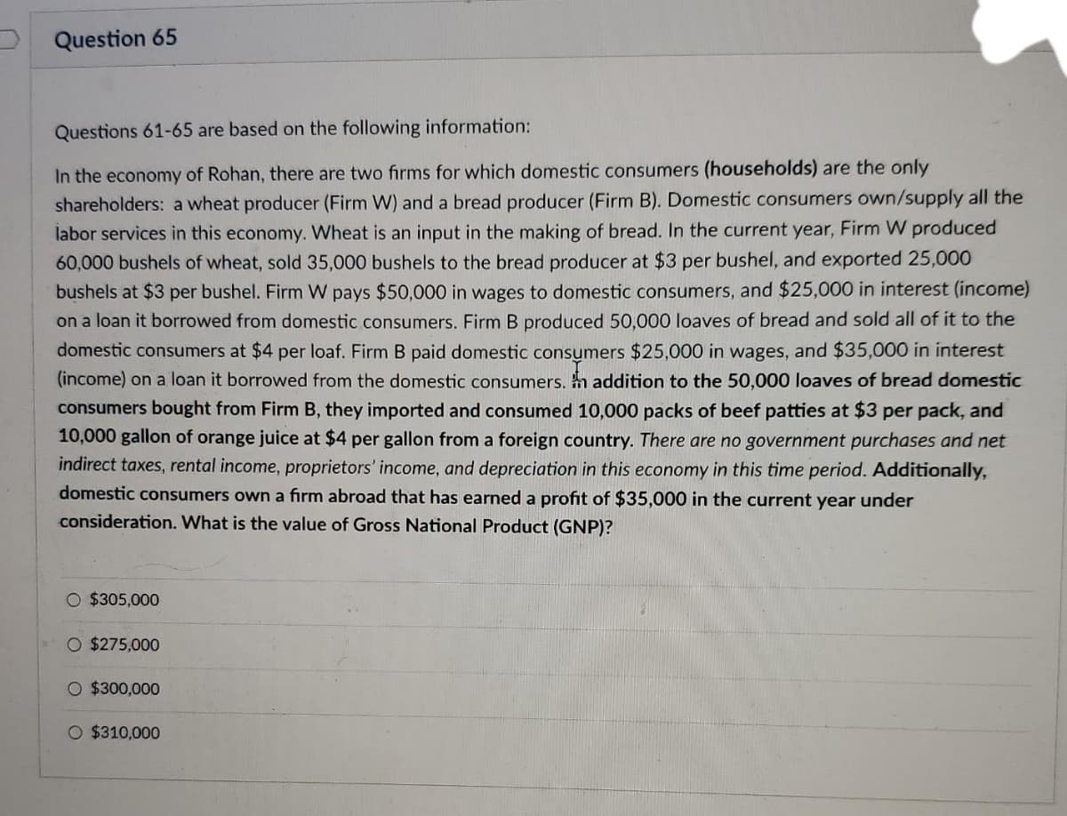 Question 65
Questions 61-65 are based on the following information:
In the economy of Rohan, there are two firms for which domestic consumers (households) are the only
shareholders: a wheat producer (Firm W) and a bread producer (Firm B). Domestic consumers own/supply all the
labor services in this economy. Wheat is an input in the making of bread. In the current year, Firm W produced
60,000 bushels of wheat, sold 35,000 bushels to the bread producer at $3 per bushel, and exported 25,000
bushels at $3 per bushel. Firm W pays $50,000 in wages to domestic consumers, and $25,000 in interest (income)
on a loan it borrowed from domestic consumers. Firm B produced 50,000 loaves of bread and sold all of it to the
domestic consumers at $4 per loaf. Firm B paid domestic consumers $25,000 in wages, and $35,000 in interest
(income) on a loan it borrowed from the domestic consumers. h addition to the 50,000 loaves of bread domestic
consumers bought from Firm B, they imported and consumed 10,000 packs of beef patties at $3 per pack, and
10,000 gallon of orange juice at $4 per gallon from a foreign country. There are no government purchases and net
indirect taxes, rental income, proprietors' income, and depreciation in this economy in this time period. Additionally,
domestic consumers own a firm abroad that has earned a profit of $35,000 in the current year under
consideration. What is the value of Gross National Product (GNP)?
O $305,000
O $275,000
O $300,000
O $310,000
