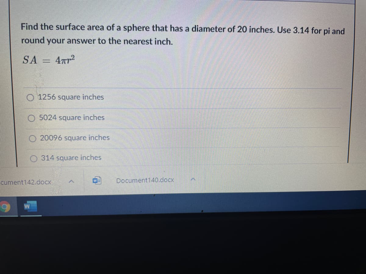 Find the surface area of a sphere that has a diameter of 20 inches. Use 3.14 for pi and
round your answer to the nearest inch.
SA = 4r2
O 1256 square inches
5024 square inches
20096 square inches
O 314 square inches
cument142.docx.
Document140.docx
