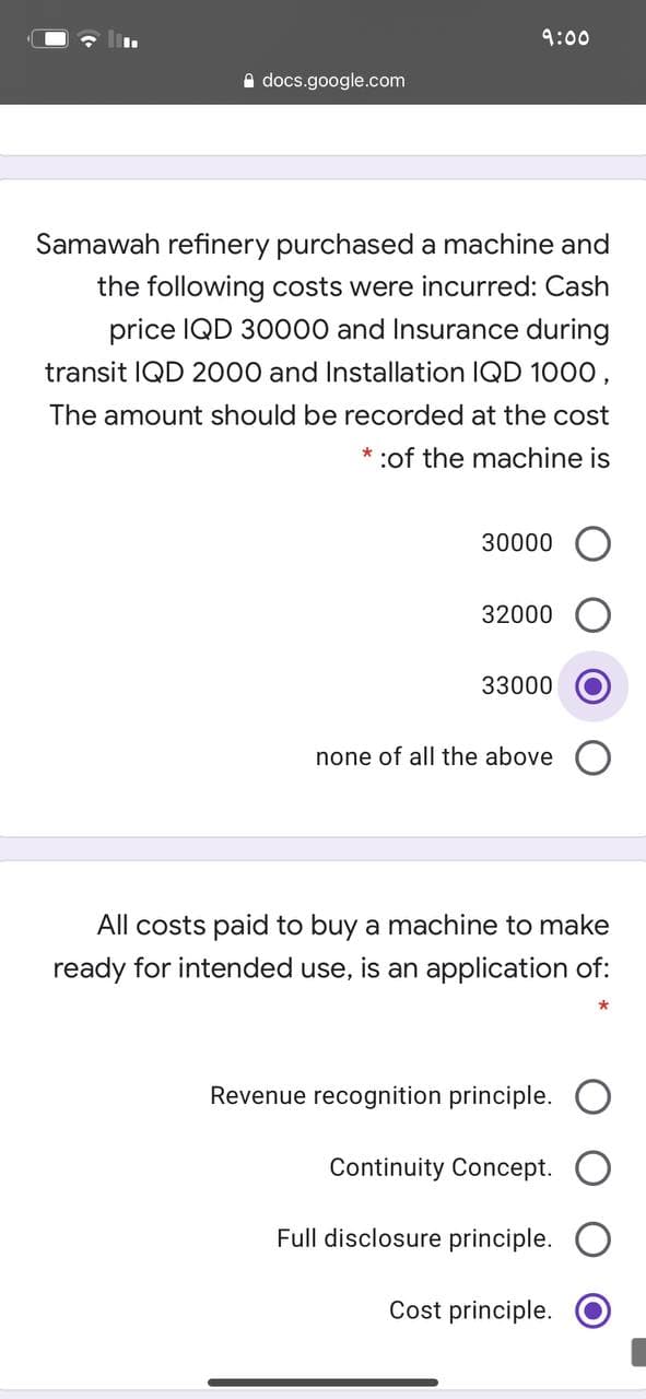 9:00
A docs.google.com
Samawah refinery purchased a machine and
the following costs were incurred: Cash
price IQD 30000 and Insurance during
transit IQD 2000 and Installation IQD 1000,
The amount should be recorded at the cost
:of the machine is
30000
32000
33000
none of all the above
All costs paid to buy a machine to make
ready for intended use, is an application of:
Revenue recognition principle.
Continuity Concept.
Full disclosure principle.
Cost principle.
