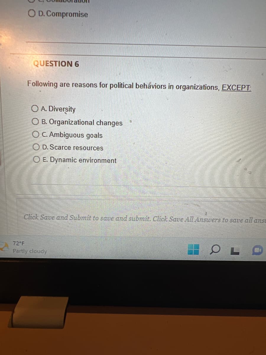 O D. Compromise
QUESTION 6
Following are reasons for political behaviors in organizations, EXCEPT:
O A. Diversity
OB. Organizational changes
OC. Ambiguous goals
OD. Scarce resources
OE. Dynamic environment
Click Save and Submit to save and submit. Click Save All Answers to save all ansa
72°F
Partly cloudy
OL