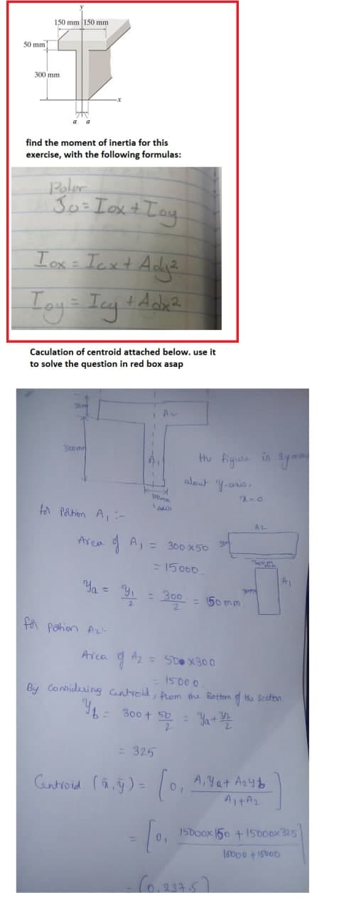 50 mm
150 mm 150 mm
300 mm
find the moment of inertia for this
exercise, with the following formulas:
Polar
Jo= Iox +
+ Toy
Iox - Icx + Adg²
Toy = Icg + dobe ²
Caculation of centroid attached below. use it
to solve the question in red box asap
Som
Av
3com
for Portion A₁ -
the figure is symme
about y-aris.
2=0.
AL
120mm
AALD
Area of A₁ = 300x50
= 15000
Y₁ = y₁
y
= 300
for Pation A2
Area Az
= 50x300
= 15000
By Considering Centroid, from the Bottom of the section.
300+ 50 = ₁ + 3/2
= 325
Centroid (ā, y) =
= [0₁
SE
= 50mm
A, Ya+ A₂4
0,
A₁+A₂
15000x150 +15000x325
15000 15000
(0.237.5)