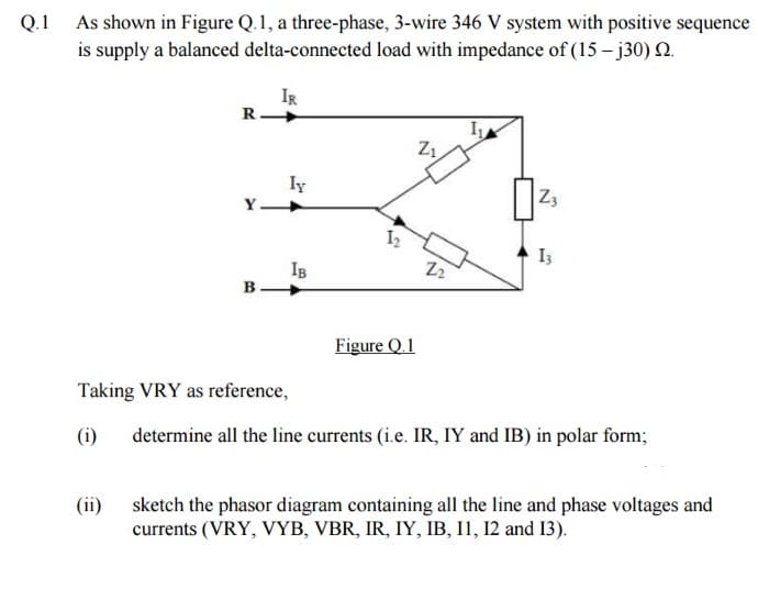 Q.1 As shown in Figure Q. 1, a three-phase, 3-wire 346 V system with positive sequence
is supply a balanced delta-connected load with impedance of (15-j30) 2.
R.
(ii)
Y.
B.
IR
ly
Taking VRY as reference,
(i)
IB
Figure Q.1
Z₁
22
I₁
Z3
Iz
determine all the line currents (i.e. IR, IY and IB) in polar form;
sketch the phasor diagram containing all the line and phase voltages and
currents (VRY, VYB, VBR, IR, IY, IB, 11, 12 and 13).