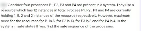 Consider four processes P1, P2, P3 and P4 are present in a system. They use a
resource which has 12 instances in total. Process P1, P2, P3 and P4 are currently
holding 1, 5, 2 and 2 instances of the resource respectively. However, maximum
need for the resources for P1 is 5, for P2 is 13, for P3 is 8 and for P4 is 4. Is the
system in safe state? If yes, find the safe sequence of the processes.
