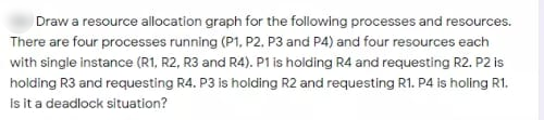 Draw a resource allocation graph for the following processes and resources.
There are four processes running (P1, P2, P3 and P4) and four resources each
with single instance (R1, R2, R3 and R4). P1 is holding R4 and requesting R2. P2 is
holding R3 and requesting R4. P3 is holding R2 and requesting R1. P4 is holing R1.
Is it a deadlock situation?
