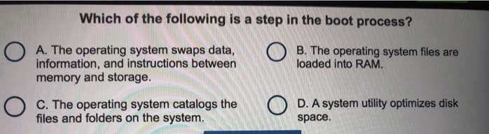 Which of the following is a step in the boot process?
A. The operating system swaps data,
information, and instructions between
memory and storage.
OC. The operating system catalogs the
files and folders on the system.
OB. The operating system files are
loaded into RAM.
OD. A system utility optimizes disk
space.