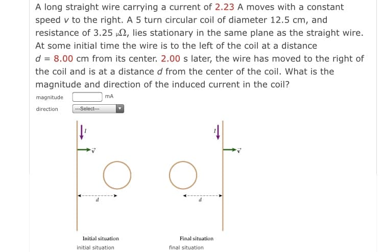 A long straight wire carrying a current of 2.23 A moves with a constant
speed v to the right. A 5 turn circular coil of diameter 12.5 cm, and
resistance of 3.25 µ2, lies stationary in the same plane as the straight wire.
At some initial time the wire is to the left of the coil at a distance
d = 8.00 cm from its center. 2.00 s later, the wire has moved to the right of
the coil and is at a distance d from the center of the coil. What is the
magnitude and direction of the induced current in the coil?
magnitude
mA
direction
--Select---
Initial situation
Final situation
initial situation
final situation
