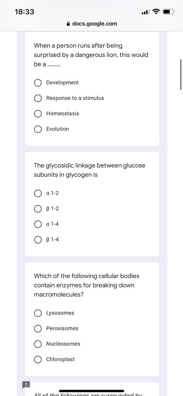 18:33
A docs.google.com
When a person runs after being
surprised by a dangerous lion, this would
be a ......
Development
Response to a stimulus
Homeostasis
Evolution
The glycosidic linkage between glucose
subunits in glycogen is
a 1-2
B 1-2
a 1-4
O B 1-4
Which of the following cellular bodies
contain enzymes for breaking down
macromolecules?
Lysosomes
Peroxisomes
Nucleosomes
Chloroplast
AIlof the followings are Surrounded by
