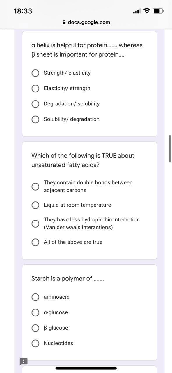 18:33
A docs.google.com
a helix is helpful for protein.. whereas
B sheet is important for protein...
Strength/ elasticity
Elasticity/ strength
Degradation/ solubility
Solubility/ degradation
Which of the following is TRUE about
unsaturated fatty acids?
They contain double bonds between
adjacent carbons
Liquid at room temperature
They have less hydrophobic interaction
(Van der waals interactions)
All of the above are true
Starch is a polymer of ..
aminoacid
a-glucose
B-glucose
Nucleotides
