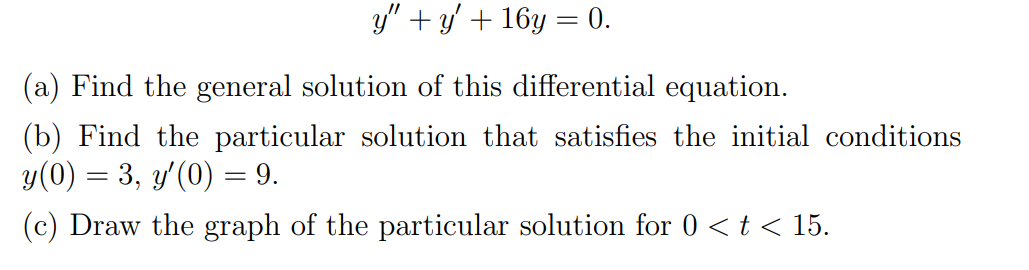 ### Differential Equations

#### Problem Statement

Consider the second-order linear homogeneous differential equation given by:

\[ y'' + y' + 16y = 0. \]

(a) **Find the general solution of this differential equation.**

(b) **Find the particular solution that satisfies the initial conditions \( y(0) = 3 \) and \( y'(0) = 9 \).**

(c) **Draw the graph of the particular solution for \( 0 < t < 15 \).**

#### Explanation:

**(a) General Solution:**

To find the general solution of the differential equation \( y'' + y' + 16y = 0 \), we start by finding the characteristic equation. The characteristic equation is obtained by replacing \( y'' \) with \( r^2 \), \( y' \) with \( r \), and \( y \) with 1.

\[ r^2 + r + 16 = 0 \]

Solving this quadratic equation gives the roots of the characteristic equation.

**(b) Particular Solution:**

Next, we use the initial conditions \( y(0) = 3 \) and \( y'(0) = 9 \) to find the specific constants in our general solution from part (a).

**(c) Graph of the Particular Solution:**

Finally, to fully understand the solution, we can plot the particular solution for the range \( 0 < t < 15 \).

---

Graph: ***Explanation Required***

For part (c), you would draw the graph of the particular solution. The graph would typically illustrate how the solution behaves over time within the given interval \(0 < t < 15\).

---

This transcription provides a structured approach to solving the given differential equation, outlining the steps necessary for deriving both the general and particular solutions and understanding their graphical representations.