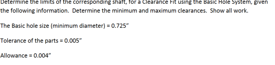 Determine the limits of the corresponding shaft, for a Clearance Fit using the Basic Hole System, given
the following information. Determine the minimum and maximum clearances. Show all work.
The Basic hole size (minimum diameter) = 0.725"
Tolerance of the parts = 0.005"
Allowance = 0.004"