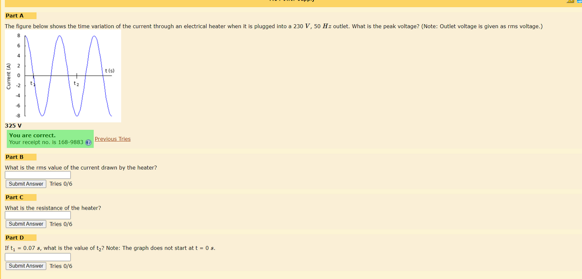 Part A
The figure below shows the time variation of the current through an electrical heater when it is plugged into a 230 V, 50 Hz outlet. What is the peak voltage? (Note: Outlet voltage is given as rms voltage.)
8
6
Current (A)
-6
-8
325 V
t
You are correct.
Your receipt no. is 168-9883 ?
Submit Answer Tries 0/6
Part B
What is the rms value of the current drawn by the heater?
Part C
What is the resistance of the heater?
Submit Answer Tries 0/6
t(s)
Previous Tries
Submit Answer Tries 0/6
Part D
If t₁ = 0.07 s, what is the value of t₂? Note: The graph does not start at t = 0 s.