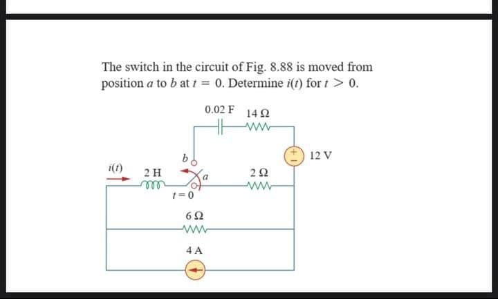 The switch in the circuit of Fig. 8.88 is moved from
position a to b at t = 0. Determine i(t) for t > 0.
0.02 F 14 92
www
12 V
i(t)
2 H
292
ww
m
Za
6Ω
www
4 A
t=0