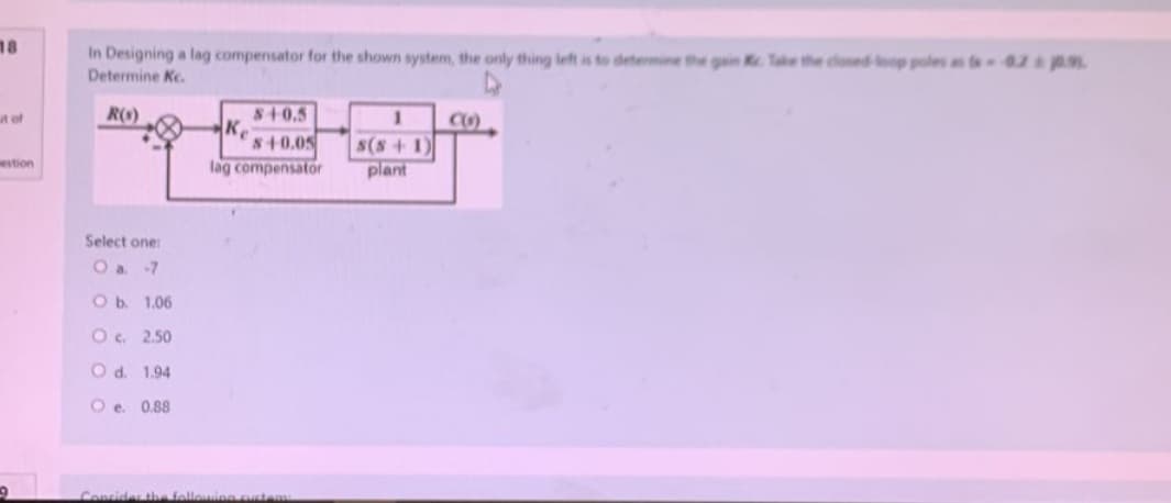 18
ut of
estion
9
In Designing a lag compensator for the shown system, the only thing left is to determine the gain K. Take the closed loop poles ass-0.2 0.9.
Determine Ke.
R(s)
Select one:
O a. -7
O b. 1.06
O c.
2.50
O d.
1.94
Oe. 0.88
Ke
$+0.5
$+0.05
lag compensator
Consider the followin
s(s+1)
plant
C()