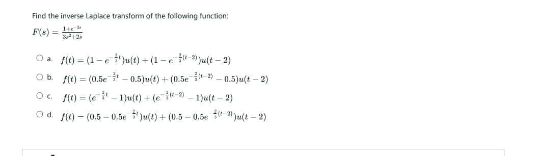 Find the inverse Laplace transform of the following function:
F(8)= 3²+28
1+ 2
O a. f(t) = (1-e¹)u(t) + (1 -e (-2))u(t - 2)
O b.
f(t) = (0.5e -0.5)u(t) + (0.5e7 -0.5)u(t - 2)
O c.
f(t) = (et - 1)u(t) + (e (¹2) — 1)u(t – 2)
O d. f(t) = (0.5 -0.5e¹)u(t) + (0.5 -0.5e (t-2))u(t - 2)